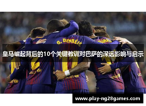 皇马崛起背后的10个关键教训对巴萨的深远影响与启示