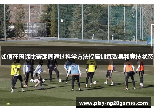 如何在国际比赛期间通过科学方法提高训练效果和竞技状态