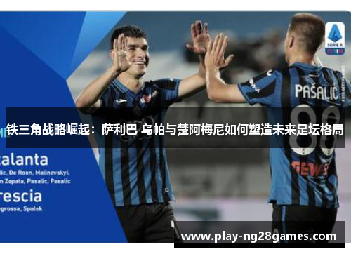 铁三角战略崛起：萨利巴 乌帕与楚阿梅尼如何塑造未来足坛格局