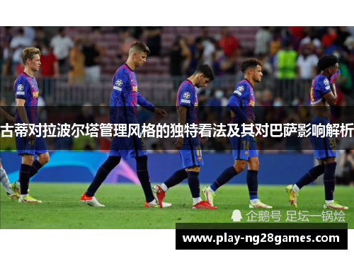 古蒂对拉波尔塔管理风格的独特看法及其对巴萨影响解析