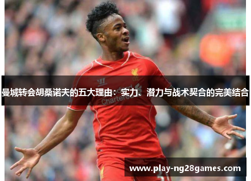 曼城转会胡桑诺夫的五大理由：实力、潜力与战术契合的完美结合