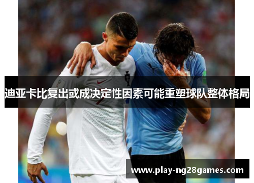 迪亚卡比复出或成决定性因素可能重塑球队整体格局