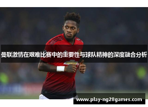 曼联激情在艰难比赛中的重要性与球队精神的深度融合分析