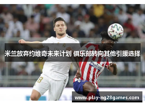 米兰放弃约维奇未来计划 俱乐部转向其他引援选择