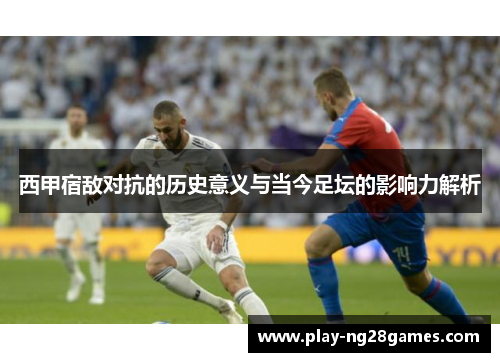 西甲宿敌对抗的历史意义与当今足坛的影响力解析