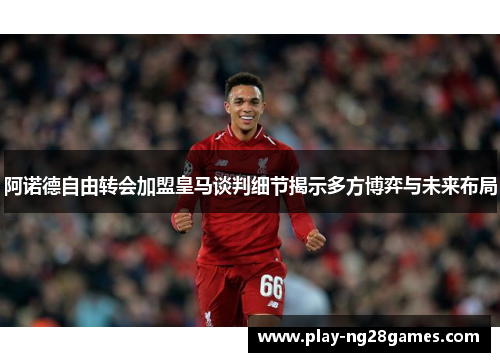 阿诺德自由转会加盟皇马谈判细节揭示多方博弈与未来布局