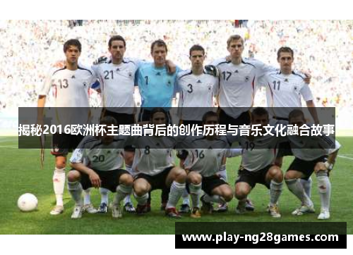 揭秘2016欧洲杯主题曲背后的创作历程与音乐文化融合故事