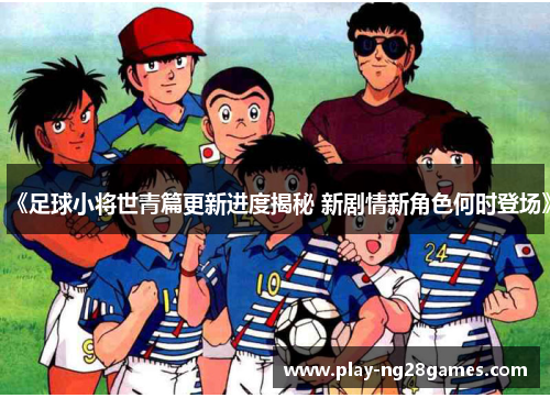 《足球小将世青篇更新进度揭秘 新剧情新角色何时登场》