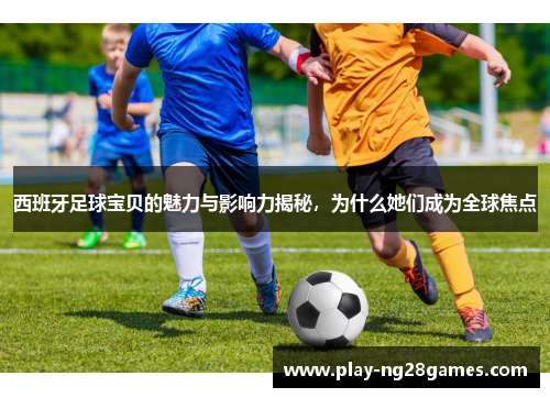 西班牙足球宝贝的魅力与影响力揭秘，为什么她们成为全球焦点