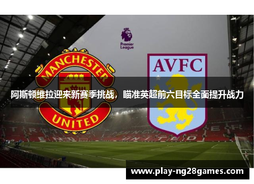 阿斯顿维拉迎来新赛季挑战，瞄准英超前六目标全面提升战力