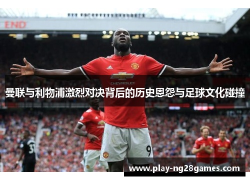 曼联与利物浦激烈对决背后的历史恩怨与足球文化碰撞